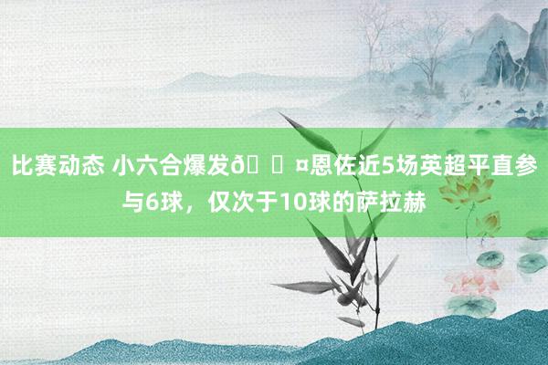 比赛动态 小六合爆发😤恩佐近5场英超平直参与6球，仅次于10球的萨拉赫