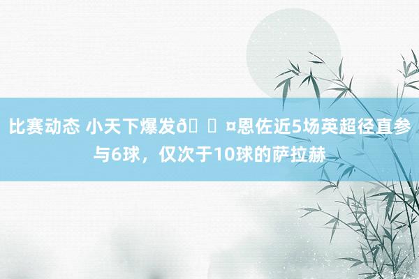 比赛动态 小天下爆发😤恩佐近5场英超径直参与6球，仅次于10球的萨拉赫