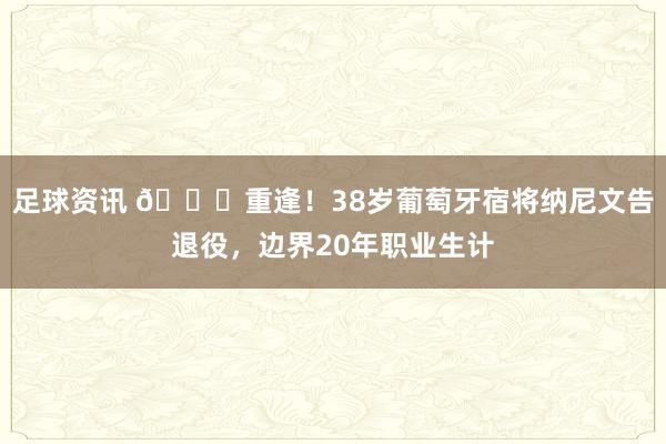 足球资讯 👋重逢！38岁葡萄牙宿将纳尼文告退役，边界20年职业生计