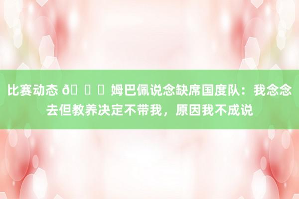 比赛动态 👀姆巴佩说念缺席国度队：我念念去但教养决定不带我，原因我不成说