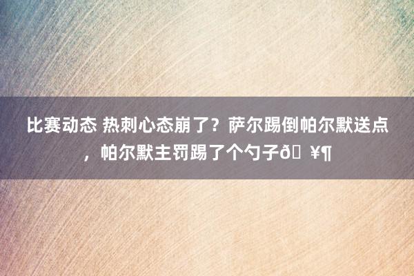 比赛动态 热刺心态崩了？萨尔踢倒帕尔默送点，帕尔默主罚踢了个勺子🥶