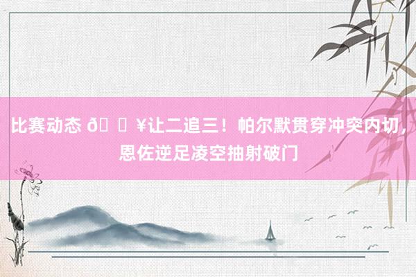 比赛动态 💥让二追三！帕尔默贯穿冲突内切，恩佐逆足凌空抽射破门