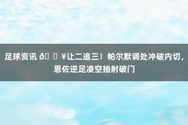 足球资讯 💥让二追三！帕尔默调处冲破内切，恩佐逆足凌空抽射破门