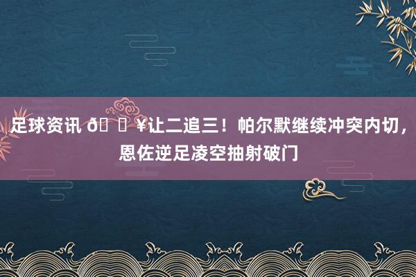 足球资讯 💥让二追三！帕尔默继续冲突内切，恩佐逆足凌空抽射破门