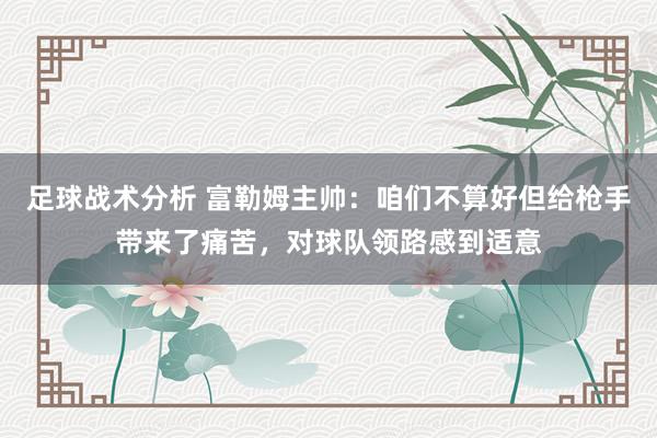 足球战术分析 富勒姆主帅：咱们不算好但给枪手带来了痛苦，对球队领路感到适意