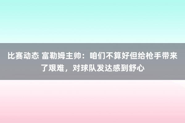 比赛动态 富勒姆主帅：咱们不算好但给枪手带来了艰难，对球队发达感到舒心