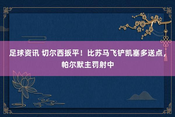 足球资讯 切尔西扳平！比苏马飞铲凯塞多送点，帕尔默主罚射中