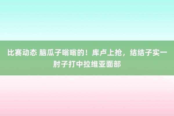 比赛动态 脑瓜子嗡嗡的！库卢上抢，结结子实一肘子打中拉维亚面部