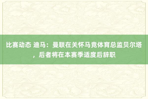 比赛动态 迪马：曼联在关怀马竞体育总监贝尔塔，后者将在本赛季适度后辞职