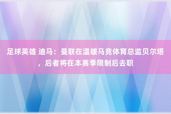 足球英雄 迪马：曼联在温暖马竞体育总监贝尔塔，后者将在本赛季限制后去职