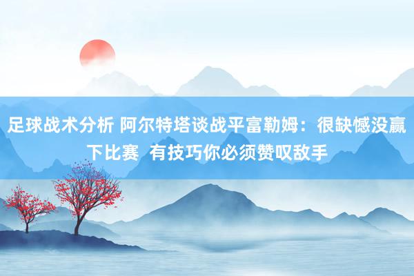 足球战术分析 阿尔特塔谈战平富勒姆：很缺憾没赢下比赛  有技巧你必须赞叹敌手