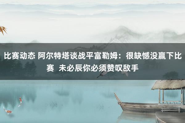 比赛动态 阿尔特塔谈战平富勒姆：很缺憾没赢下比赛  未必辰你必须赞叹敌手