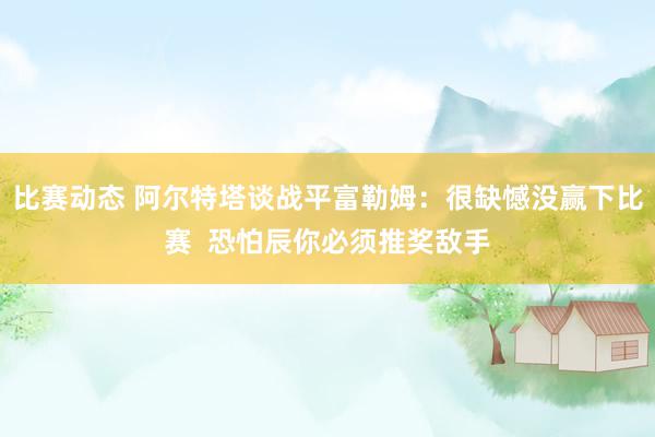 比赛动态 阿尔特塔谈战平富勒姆：很缺憾没赢下比赛  恐怕辰你必须推奖敌手