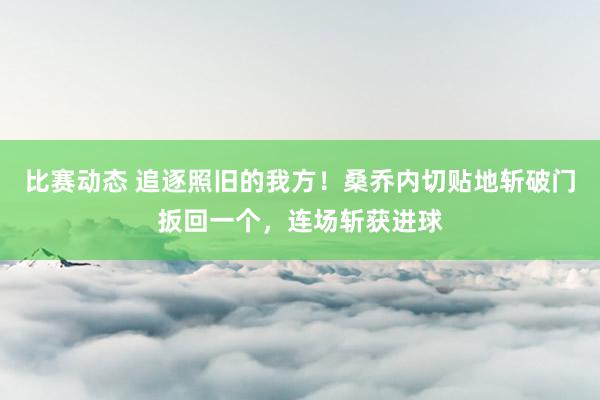 比赛动态 追逐照旧的我方！桑乔内切贴地斩破门扳回一个，连场斩获进球