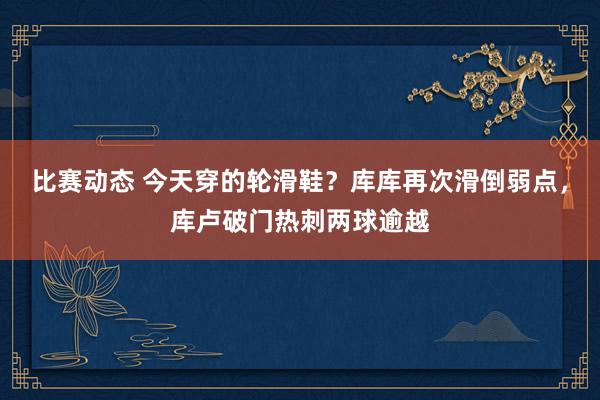 比赛动态 今天穿的轮滑鞋？库库再次滑倒弱点，库卢破门热刺两球逾越