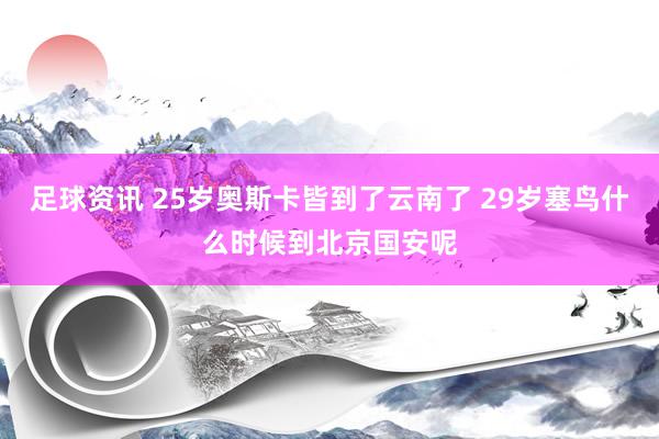 足球资讯 25岁奥斯卡皆到了云南了 29岁塞鸟什么时候到北京国安呢