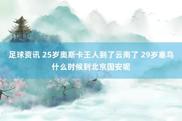 足球资讯 25岁奥斯卡王人到了云南了 29岁塞鸟什么时候到北京国安呢