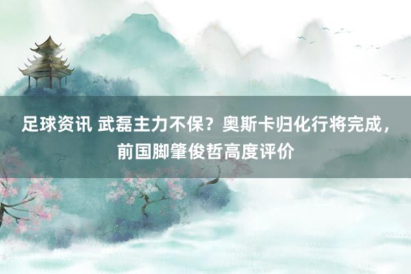 足球资讯 武磊主力不保？奥斯卡归化行将完成，前国脚肇俊哲高度评价