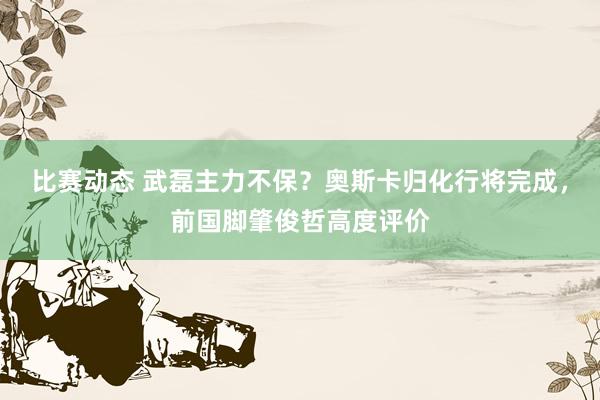 比赛动态 武磊主力不保？奥斯卡归化行将完成，前国脚肇俊哲高度评价