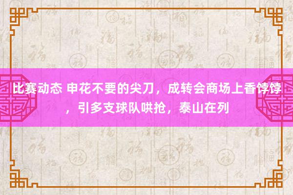 比赛动态 申花不要的尖刀，成转会商场上香饽饽，引多支球队哄抢，泰山在列