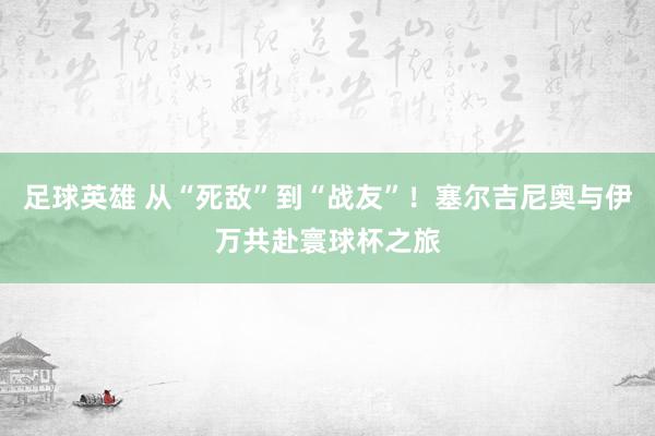 足球英雄 从“死敌”到“战友”！塞尔吉尼奥与伊万共赴寰球杯之旅