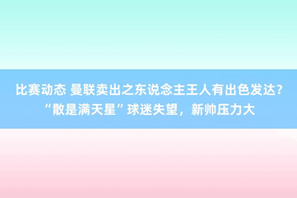 比赛动态 曼联卖出之东说念主王人有出色发达？“散是满天星”球迷失望，新帅压力大