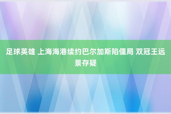 足球英雄 上海海港续约巴尔加斯陷僵局 双冠王远景存疑