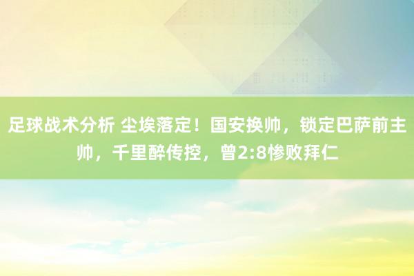 足球战术分析 尘埃落定！国安换帅，锁定巴萨前主帅，千里醉传控，曾2:8惨败拜仁