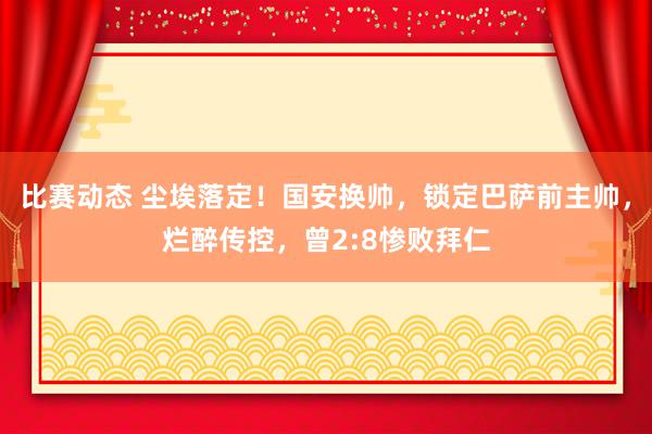 比赛动态 尘埃落定！国安换帅，锁定巴萨前主帅，烂醉传控，曾2:8惨败拜仁