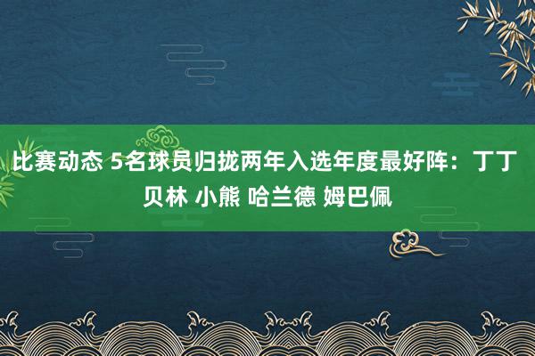 比赛动态 5名球员归拢两年入选年度最好阵：丁丁 贝林 小熊 哈兰德 姆巴佩