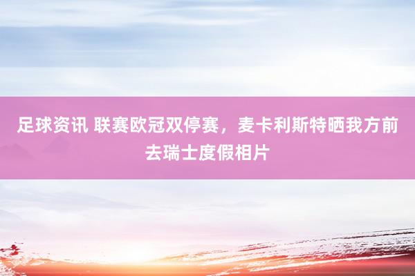 足球资讯 联赛欧冠双停赛，麦卡利斯特晒我方前去瑞士度假相片