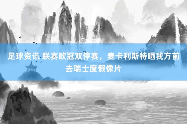 足球资讯 联赛欧冠双停赛，麦卡利斯特晒我方前去瑞士度假像片