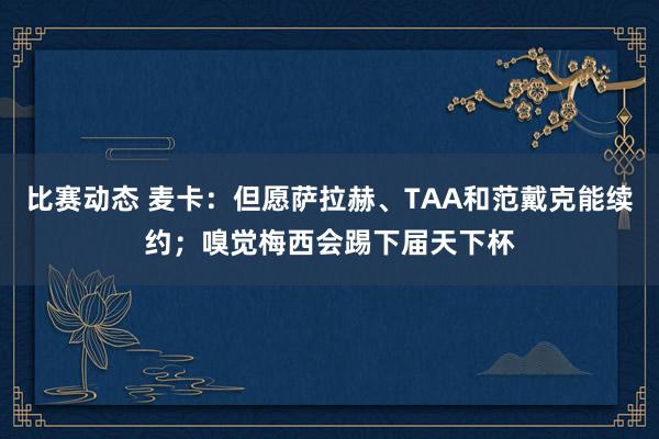 比赛动态 麦卡：但愿萨拉赫、TAA和范戴克能续约；嗅觉梅西会踢下届天下杯